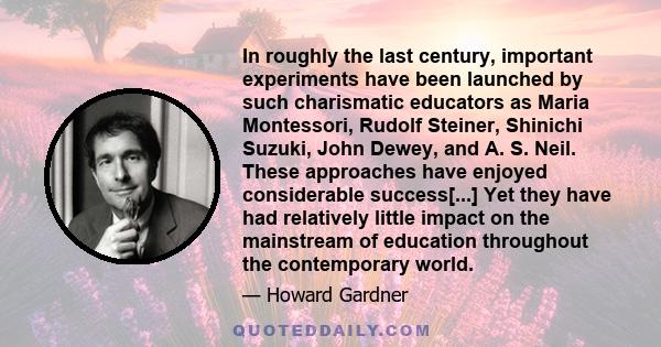 In roughly the last century, important experiments have been launched by such charismatic educators as Maria Montessori, Rudolf Steiner, Shinichi Suzuki, John Dewey, and A. S. Neil. These approaches have enjoyed