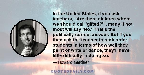 In the United States, if you ask teachers, Are there children whom we should call 'gifted?', many if not most will say 'No.' That's the politically correct answer. But if you then ask the teacher to rank order students