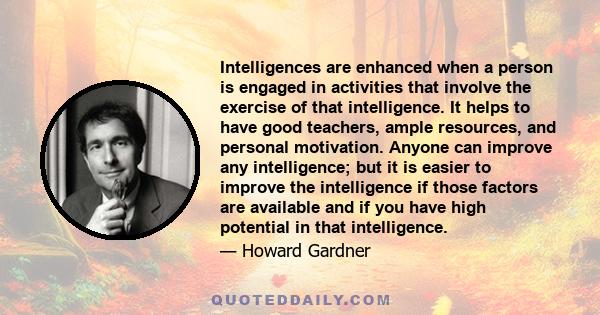 Intelligences are enhanced when a person is engaged in activities that involve the exercise of that intelligence. It helps to have good teachers, ample resources, and personal motivation. Anyone can improve any