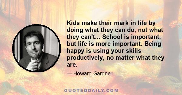 Kids make their mark in life by doing what they can do, not what they can't... School is important, but life is more important. Being happy is using your skills productively, no matter what they are.