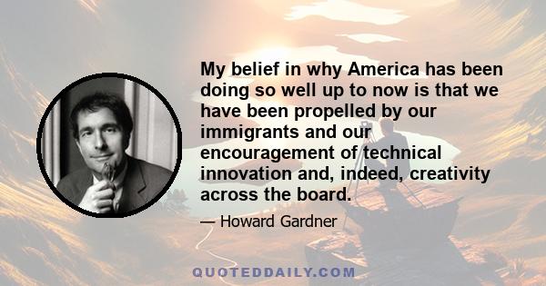 My belief in why America has been doing so well up to now is that we have been propelled by our immigrants and our encouragement of technical innovation and, indeed, creativity across the board.