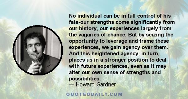 No individual can be in full control of his fate-our strengths come significantly from our history, our experiences largely from the vagaries of chance. But by seizing the opportunity to leverage and frame these