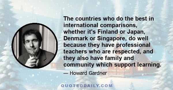 The countries who do the best in international comparisons, whether it's Finland or Japan, Denmark or Singapore, do well because they have professional teachers who are respected, and they also have family and community 