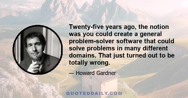 Twenty-five years ago, the notion was you could create a general problem-solver software that could solve problems in many different domains. That just turned out to be totally wrong.