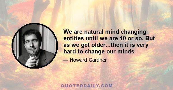 We are natural mind changing entities until we are 10 or so. But as we get older...then it is very hard to change our minds