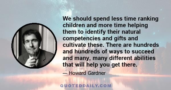 We should spend less time ranking children and more time helping them to identify their natural competencies and gifts and cultivate these. There are hundreds and hundreds of ways to succeed and many, many different