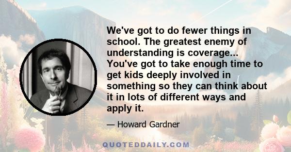 We've got to do fewer things in school. The greatest enemy of understanding is coverage... You've got to take enough time to get kids deeply involved in something so they can think about it in lots of different ways and 