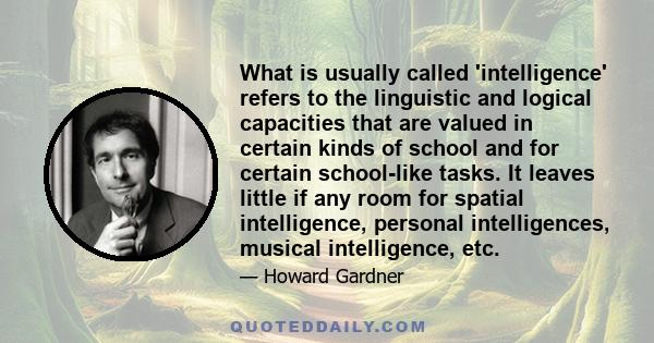 What is usually called 'intelligence' refers to the linguistic and logical capacities that are valued in certain kinds of school and for certain school-like tasks. It leaves little if any room for spatial intelligence,