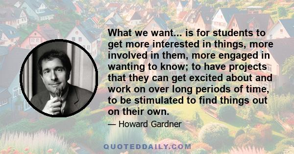 What we want... is for students to get more interested in things, more involved in them, more engaged in wanting to know; to have projects that they can get excited about and work on over long periods of time, to be