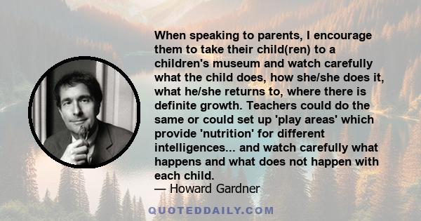 When speaking to parents, I encourage them to take their child(ren) to a children's museum and watch carefully what the child does, how she/she does it, what he/she returns to, where there is definite growth. Teachers