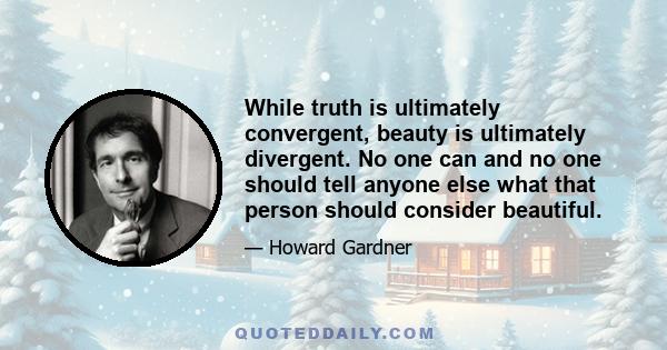 While truth is ultimately convergent, beauty is ultimately divergent. No one can and no one should tell anyone else what that person should consider beautiful.