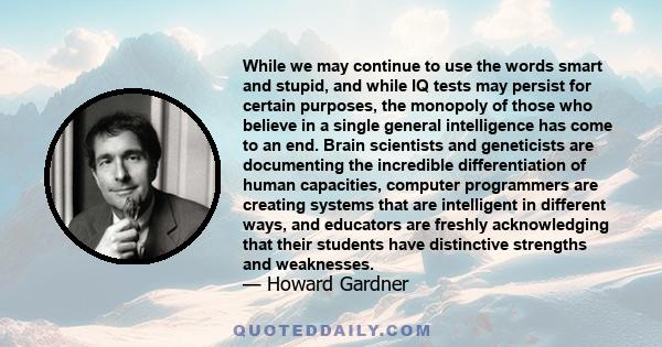 While we may continue to use the words smart and stupid, and while IQ tests may persist for certain purposes, the monopoly of those who believe in a single general intelligence has come to an end. Brain scientists and