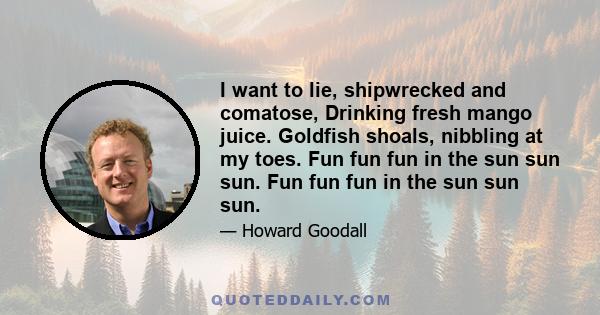 I want to lie, shipwrecked and comatose, Drinking fresh mango juice. Goldfish shoals, nibbling at my toes. Fun fun fun in the sun sun sun. Fun fun fun in the sun sun sun.