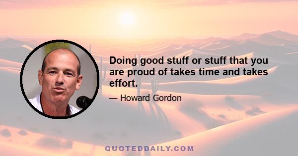 Doing good stuff or stuff that you are proud of takes time and takes effort.