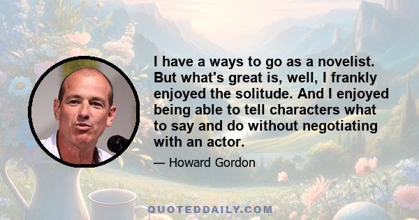 I have a ways to go as a novelist. But what's great is, well, I frankly enjoyed the solitude. And I enjoyed being able to tell characters what to say and do without negotiating with an actor.