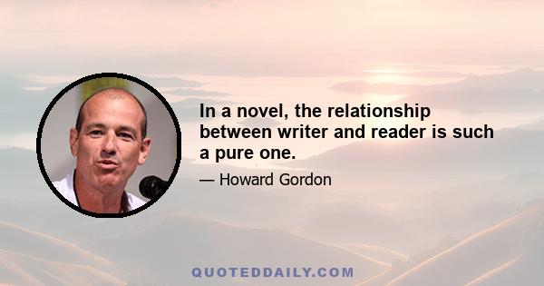 In a novel, the relationship between writer and reader is such a pure one.