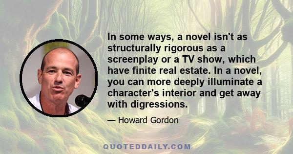 In some ways, a novel isn't as structurally rigorous as a screenplay or a TV show, which have finite real estate. In a novel, you can more deeply illuminate a character's interior and get away with digressions.