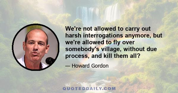 We're not allowed to carry out harsh interrogations anymore, but we're allowed to fly over somebody's village, without due process, and kill them all?