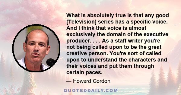 What is absolutely true is that any good [Television] series has a specific voice. And I think that voice is almost exclusively the domain of the executive producer. . . . As a staff writer you're not being called upon