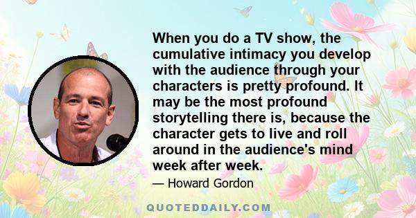 When you do a TV show, the cumulative intimacy you develop with the audience through your characters is pretty profound. It may be the most profound storytelling there is, because the character gets to live and roll