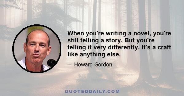 When you're writing a novel, you're still telling a story. But you're telling it very differently. It's a craft like anything else.