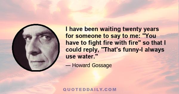 I have been waiting twenty years for someone to say to me: You have to fight fire with fire so that I could reply, That's funny-I always use water.