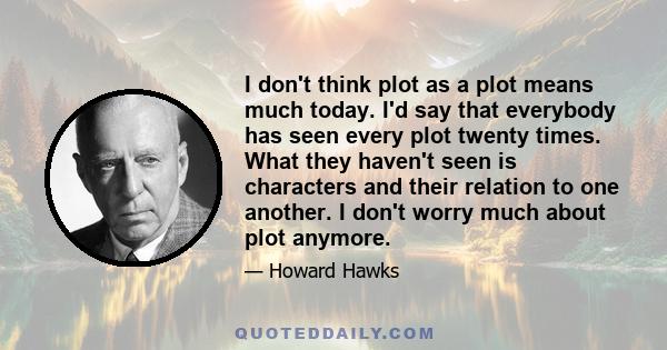 I don't think plot as a plot means much today. I'd say that everybody has seen every plot twenty times. What they haven't seen is characters and their relation to one another. I don't worry much about plot anymore.