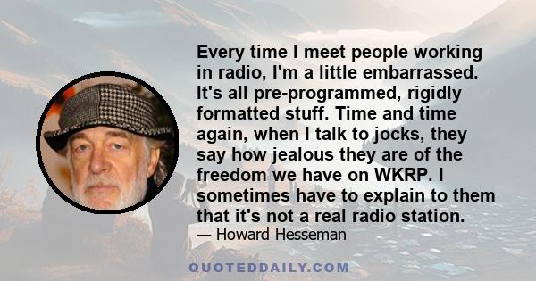 Every time I meet people working in radio, I'm a little embarrassed. It's all pre-programmed, rigidly formatted stuff. Time and time again, when I talk to jocks, they say how jealous they are of the freedom we have on