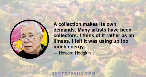 A collection makes its own demands. Many artists have been collectors. I think of it rather as an illness. I felt it was using up too much energy.