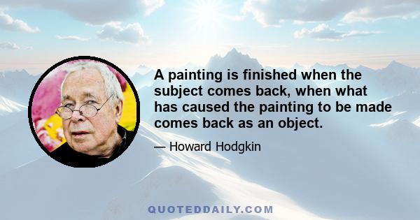 A painting is finished when the subject comes back, when what has caused the painting to be made comes back as an object.