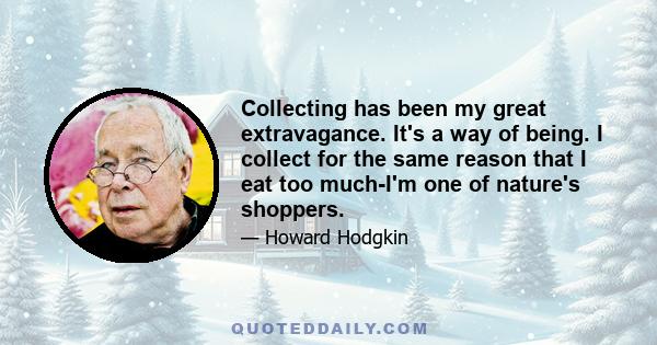 Collecting has been my great extravagance. It's a way of being. I collect for the same reason that I eat too much-I'm one of nature's shoppers.