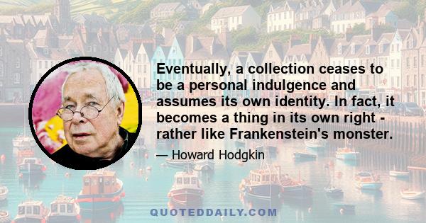 Eventually, a collection ceases to be a personal indulgence and assumes its own identity. In fact, it becomes a thing in its own right - rather like Frankenstein's monster.