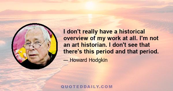 I don't really have a historical overview of my work at all. I'm not an art historian. I don't see that there's this period and that period.