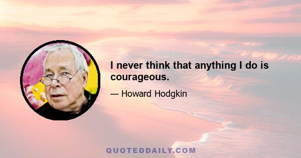 I never think that anything I do is courageous.