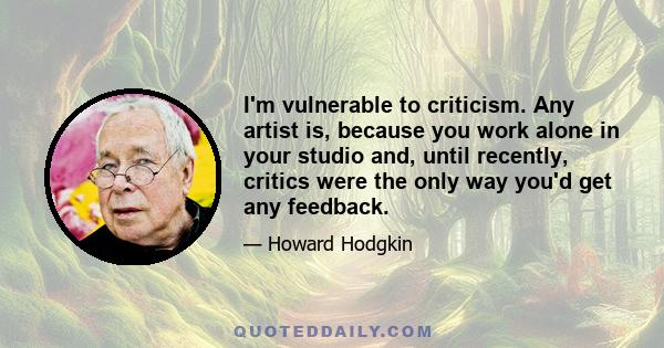 I'm vulnerable to criticism. Any artist is, because you work alone in your studio and, until recently, critics were the only way you'd get any feedback.