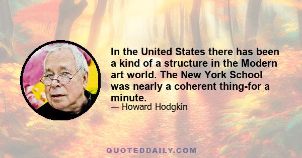 In the United States there has been a kind of a structure in the Modern art world. The New York School was nearly a coherent thing-for a minute.