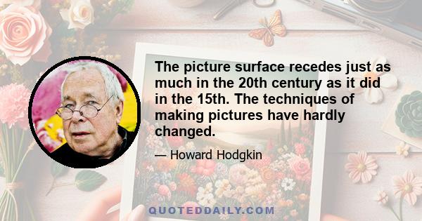 The picture surface recedes just as much in the 20th century as it did in the 15th. The techniques of making pictures have hardly changed.