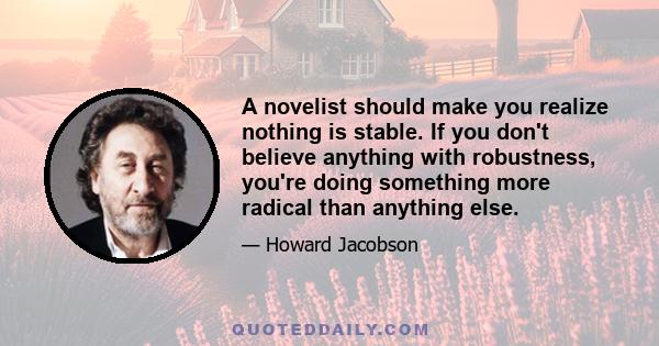 A novelist should make you realize nothing is stable. If you don't believe anything with robustness, you're doing something more radical than anything else.