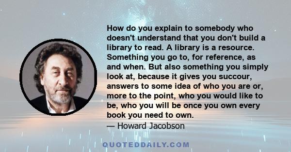 How do you explain to somebody who doesn't understand that you don't build a library to read. A library is a resource. Something you go to, for reference, as and when. But also something you simply look at, because it