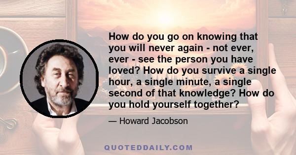 How do you go on knowing that you will never again - not ever, ever - see the person you have loved? How do you survive a single hour, a single minute, a single second of that knowledge? How do you hold yourself