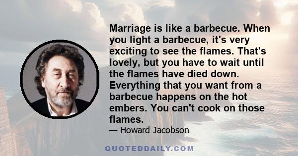 Marriage is like a barbecue. When you light a barbecue, it's very exciting to see the flames. That's lovely, but you have to wait until the flames have died down. Everything that you want from a barbecue happens on the