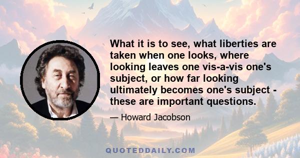 What it is to see, what liberties are taken when one looks, where looking leaves one vis-a-vis one's subject, or how far looking ultimately becomes one's subject - these are important questions.