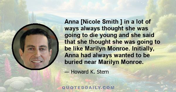 Anna [Nicole Smith ] in a lot of ways always thought she was going to die young and she said that she thought she was going to be like Marilyn Monroe. Initially, Anna had always wanted to be buried near Marilyn Monroe.