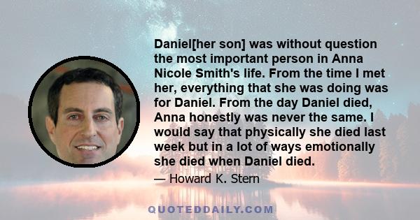 Daniel[her son] was without question the most important person in Anna Nicole Smith's life. From the time I met her, everything that she was doing was for Daniel. From the day Daniel died, Anna honestly was never the