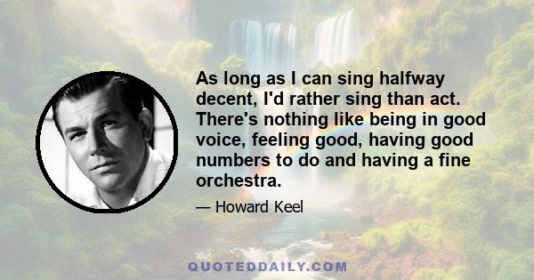 As long as I can sing halfway decent, I'd rather sing than act. There's nothing like being in good voice, feeling good, having good numbers to do and having a fine orchestra.