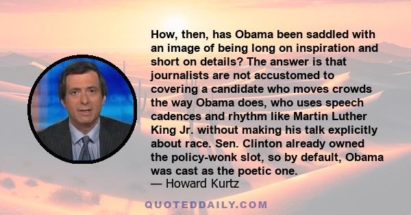 How, then, has Obama been saddled with an image of being long on inspiration and short on details? The answer is that journalists are not accustomed to covering a candidate who moves crowds the way Obama does, who uses