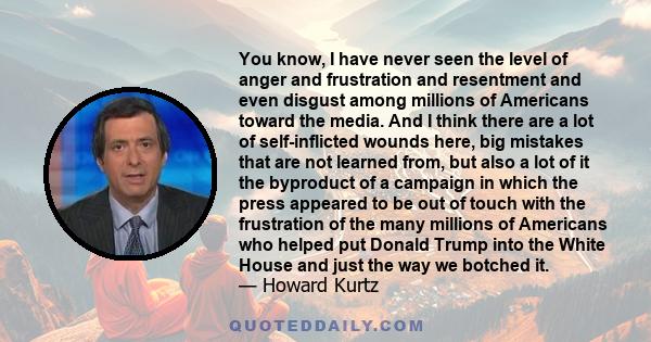 You know, I have never seen the level of anger and frustration and resentment and even disgust among millions of Americans toward the media. And I think there are a lot of self-inflicted wounds here, big mistakes that