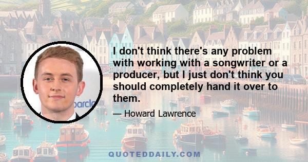I don't think there's any problem with working with a songwriter or a producer, but I just don't think you should completely hand it over to them.