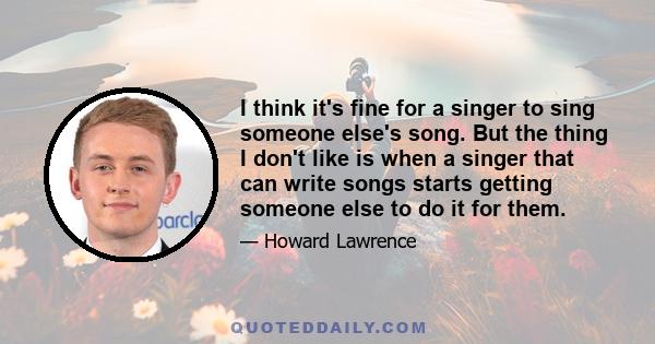 I think it's fine for a singer to sing someone else's song. But the thing I don't like is when a singer that can write songs starts getting someone else to do it for them.