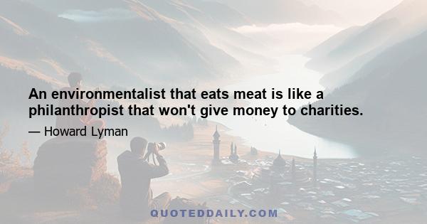 An environmentalist that eats meat is like a philanthropist that won't give money to charities.